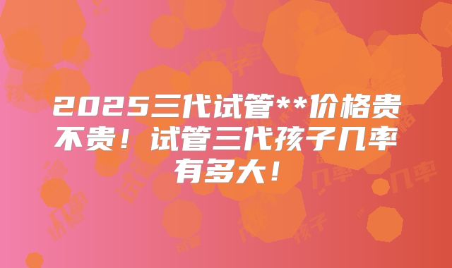 2025三代试管**价格贵不贵!试管三代孩子几率有多大!