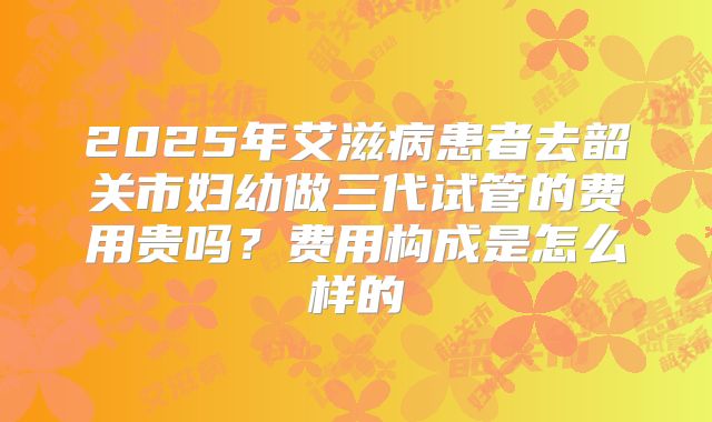 2025年艾滋病患者去韶关市妇幼做三代试管的费用贵吗？费用构成是怎么样的