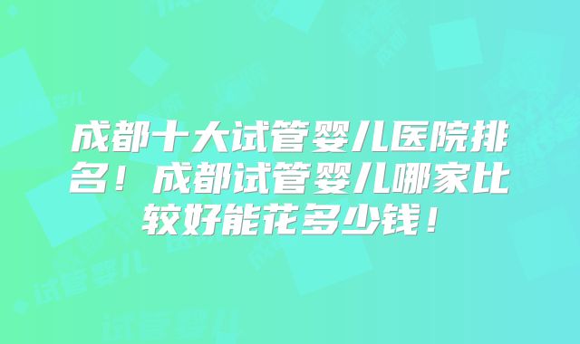 成都十大试管婴儿医院排名！成都试管婴儿哪家比较好能花多少钱！