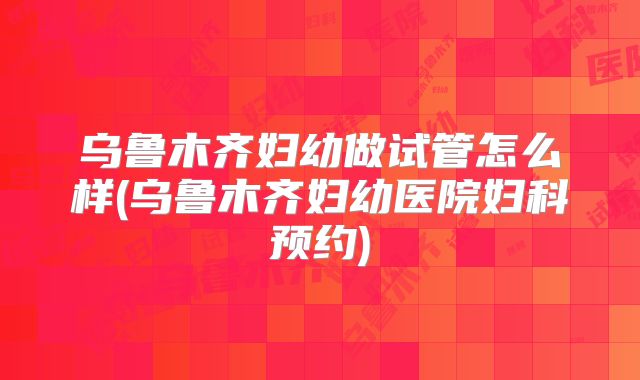 乌鲁木齐妇幼做试管怎么样(乌鲁木齐妇幼医院妇科预约)