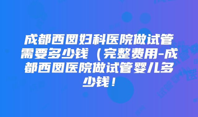 成都西囡妇科医院做试管需要多少钱(完整费用-成都西囡医院做试管婴儿多少钱!