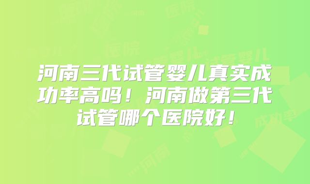河南三代试管婴儿真实成功率高吗！河南做第三代试管哪个医院好！