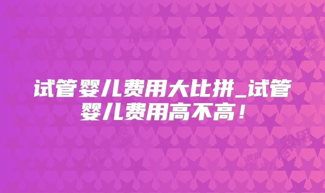 试管婴儿费用大比拼_试管婴儿费用高不高!