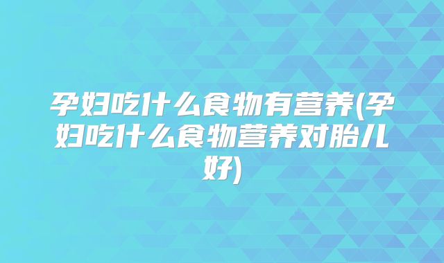 孕妇吃什么食物有营养(孕妇吃什么食物营养对胎儿好)