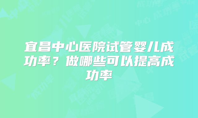 宜昌中心医院试管婴儿成功率？做哪些可以提高成功率