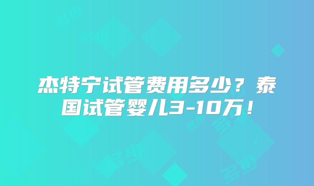 杰特宁试管费用多少?泰国试管婴儿3-10万!