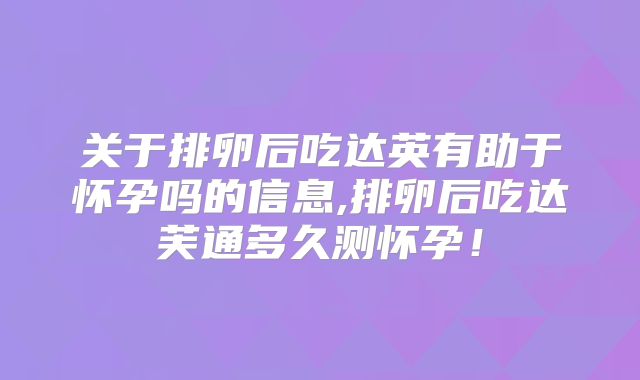 关于排卵后吃达英有助于怀孕吗的信息,排卵后吃达芙通多久测怀孕！