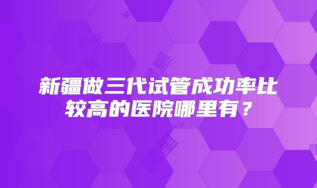 新疆做三代试管成功率比较高的医院哪里有?