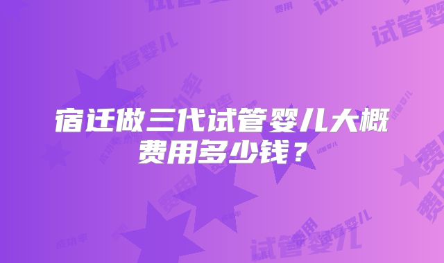 宿迁做三代试管婴儿大概费用多少钱？