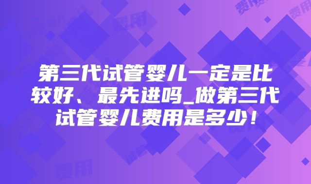 第三代试管婴儿一定是比较好、最先进吗_做第三代试管婴儿费用是多少！