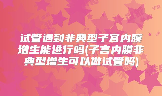 试管遇到非典型子宫内膜增生能进行吗(子宫内膜非典型增生可以做试管吗)
