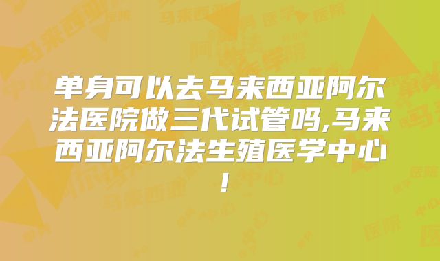 单身可以去马来西亚阿尔法医院做三代试管吗,马来西亚阿尔法生殖医学中心!