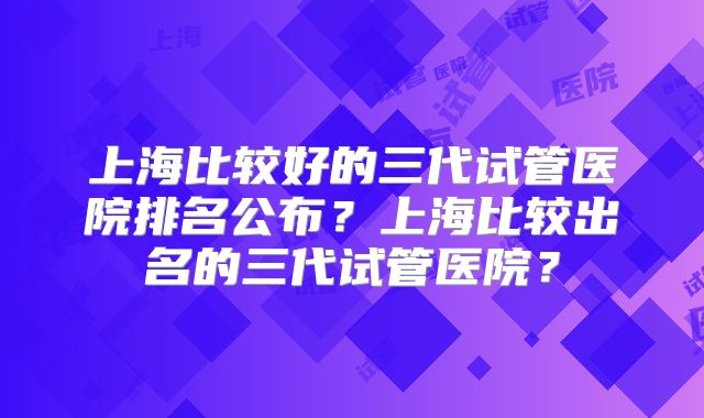 上海比较好的三代试管医院排名公布?上海比较出名的三代试管医院?