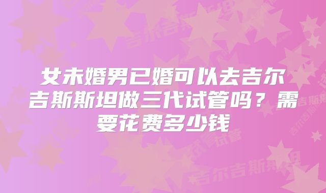 女未婚男已婚可以去吉尔吉斯斯坦做三代试管吗?需要花费多少钱