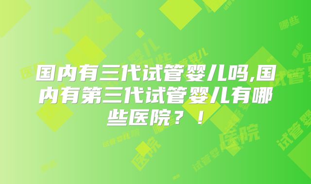 国内有三代试管婴儿吗,国内有第三代试管婴儿有哪些医院？！