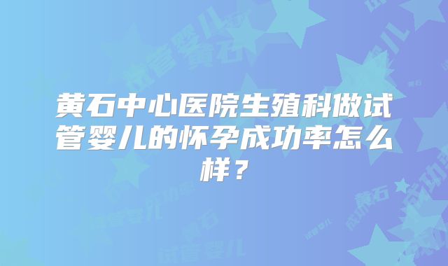 黄石中心医院生殖科做试管婴儿的怀孕成功率怎么样？