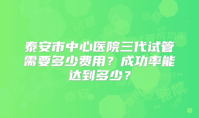泰安市中心医院三代试管需要多少费用？成功率能达到多少？
