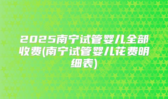 2025南宁试管婴儿全部收费(南宁试管婴儿花费明细表)