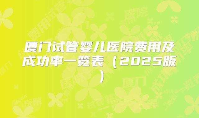 厦门试管婴儿医院费用及成功率一览表（2025版）