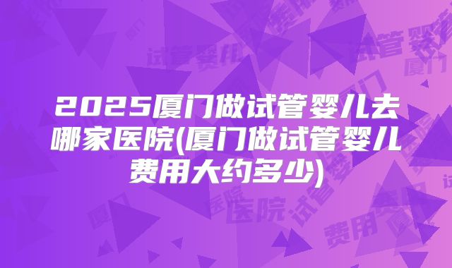 2025厦门做试管婴儿去哪家医院(厦门做试管婴儿费用大约多少)