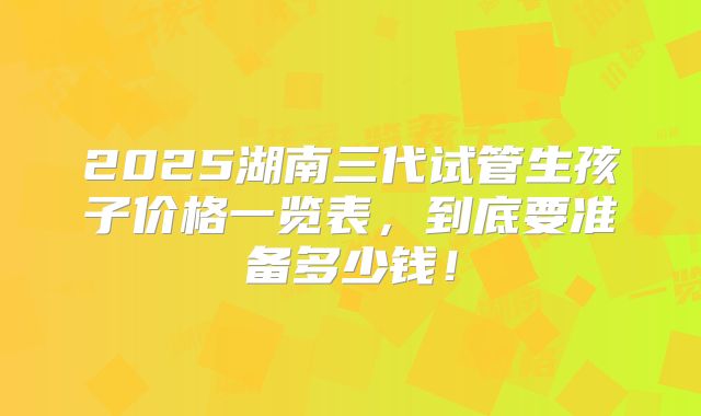 2025湖南三代试管生孩子价格一览表，到底要准备多少钱！