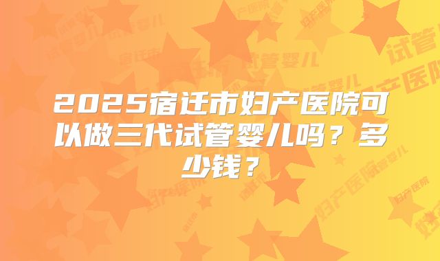 2025宿迁市妇产医院可以做三代试管婴儿吗？多少钱？