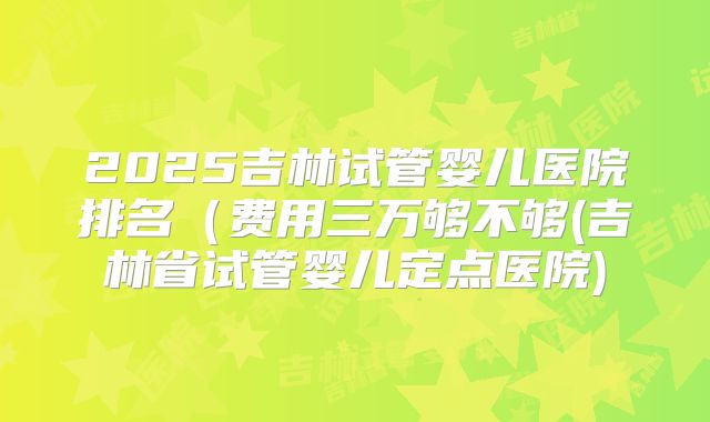 2025吉林试管婴儿医院排名(费用三万够不够(吉林省试管婴儿定点医院)