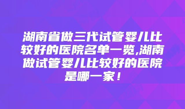 湖南省做三代试管婴儿比较好的医院名单一览,湖南做试管婴儿比较好的医院是哪一家！