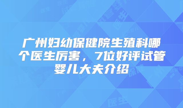 广州妇幼保健院生殖科哪个医生厉害，7位好评试管婴儿大夫介绍