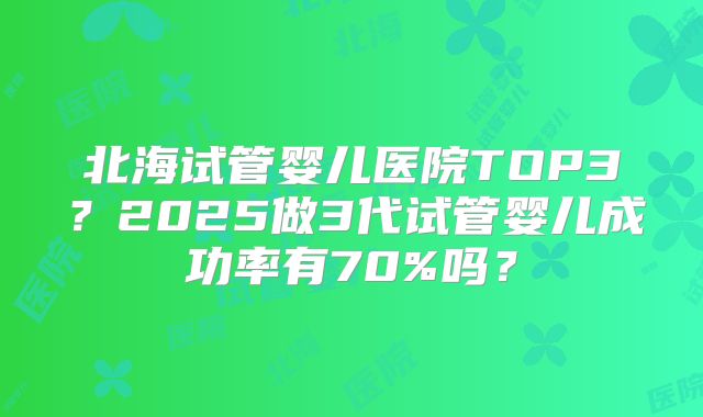 北海试管婴儿医院TOP3？2025做3代试管婴儿成功率有70%吗？