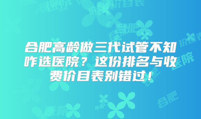 合肥高龄做三代试管不知咋选医院？这份排名与收费价目表别错过！
