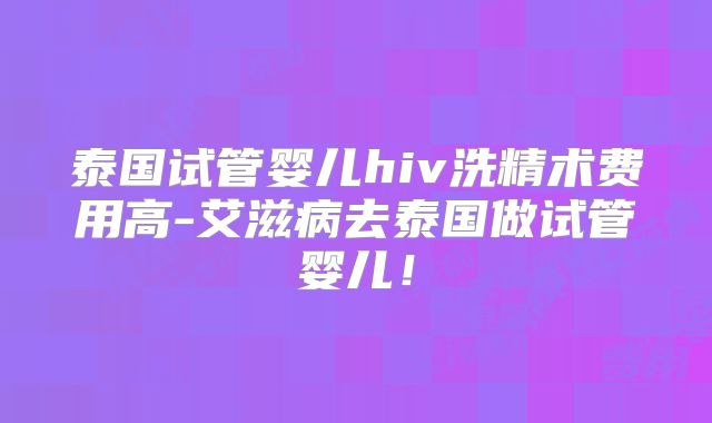泰国试管婴儿hiv洗精术费用高-艾滋病去泰国做试管婴儿！