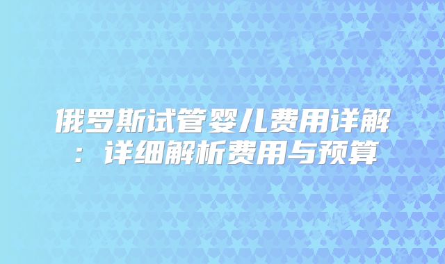 俄罗斯试管婴儿费用详解：详细解析费用与预算