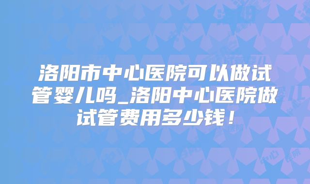 洛阳市中心医院可以做试管婴儿吗_洛阳中心医院做试管费用多少钱!