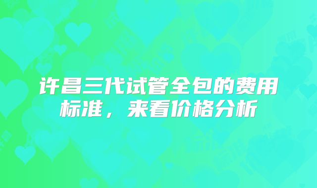 许昌三代试管全包的费用标准，来看价格分析