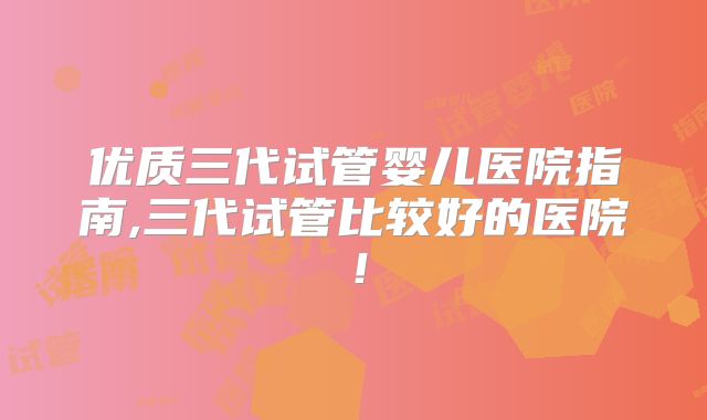优质三代试管婴儿医院指南,三代试管比较好的医院！
