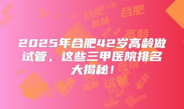 2025年合肥42岁高龄做试管，这些三甲医院排名大揭秘！