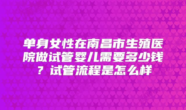 单身女性在南昌市生殖医院做试管婴儿需要多少钱?试管流程是怎么样