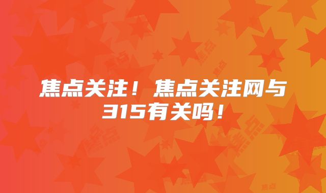 焦点关注！焦点关注网与315有关吗！