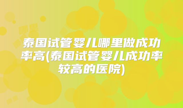 泰国试管婴儿哪里做成功率高(泰国试管婴儿成功率较高的医院)