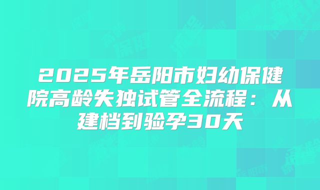 2025年岳阳市妇幼保健院高龄失独试管全流程：从建档到验孕30天