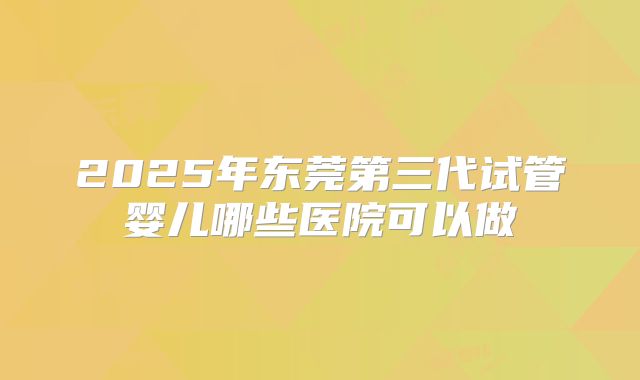2025年东莞第三代试管婴儿哪些医院可以做