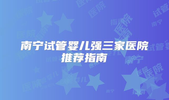 南宁试管婴儿强三家医院推荐指南