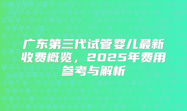 广东第三代试管婴儿最新收费概览，2025年费用参考与解析
