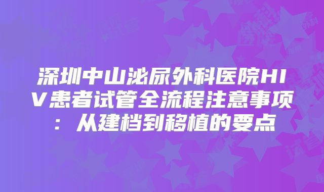 深圳中山泌尿外科医院HIV患者试管全流程注意事项:从建档到移植的要点