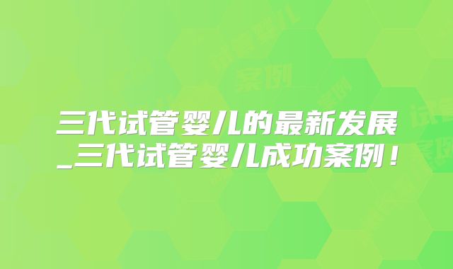 三代试管婴儿的最新发展_三代试管婴儿成功案例！