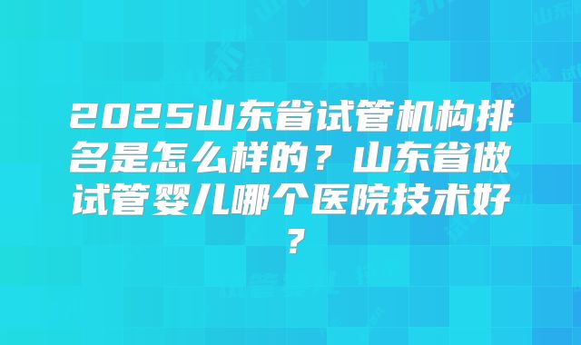 2025山东省试管机构排名是怎么样的？山东省做试管婴儿哪个医院技术好？