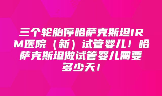三个轮胎停哈萨克斯坦IRM医院（新）试管婴儿！哈萨克斯坦做试管婴儿需要多少天！