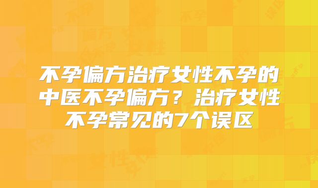 不孕偏方治疗女性不孕的中医不孕偏方？治疗女性不孕常见的7个误区