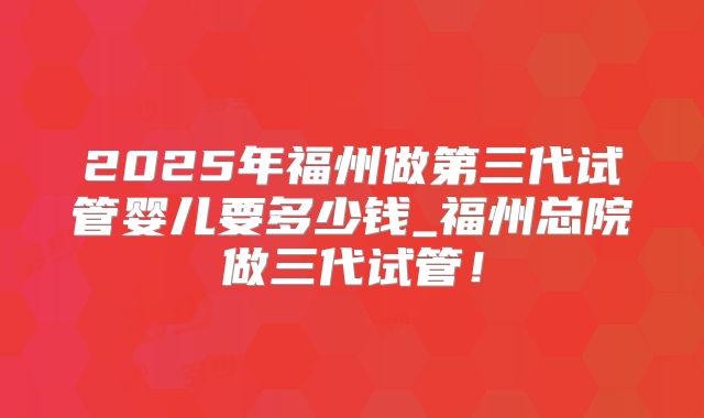 2025年福州做第三代试管婴儿要多少钱_福州总院做三代试管！